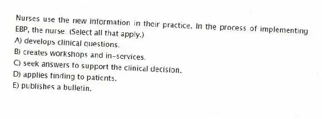 Nurses use the new information in their practice. In the process of implementing EBP, the nurse: (Select all that apply.)
A) develops clinical questions.
B) creates workshops and in-services.
C) seek answers to support the clinical decision.
D) applies finding to patients.
E) publishes a bulletin.