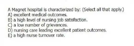 A Magnet hospital is characterized by: (Select all that apply.)
A) excellent medical outcomes.
B) a high level of nursing job satisfaction.
C) a low number of grievances.
D) nursing care leading excellent patient outcomes.
E) a high nurse turnover rate.