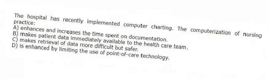 The hospital has recently implemented computer charting. The computerization of nursing practice:
A) enhances and increases the time spent on documentation.
B) makes patient data immediately available to the health care team.
C) makes retrieval of data more difficult but safer.
D) is enhanced by limiting the use of point-of-care technology.