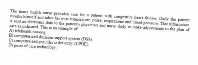 The home health nurse provides care for a patient with congestive heart failure. Daily the patient weighs himself and takes his own temperature, pulse, respirations and blood pressure. That information is sent as electronic data to the patient's physician and nurse daily to make adjustments to the plan of care as indicated. This is an example of:
A) telehealth nursing.
B) computerized decision support system (DSS).
C) computerized provider order entry (CPOE).
D) point of care technology.