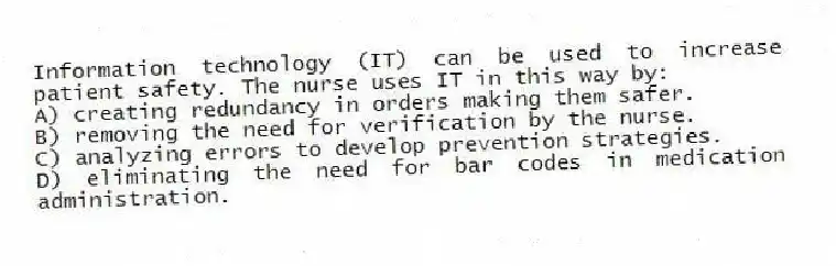 Information technology (IT) can be used to increase patient safety. The nurse uses IT in this way by:
A) creating redundancy in orders making them safer.
B) removing the need for verification by the nurse.
C) analyzing errors to develop prevention strategies.
D) eliminating the need for bar codes in medication administration.