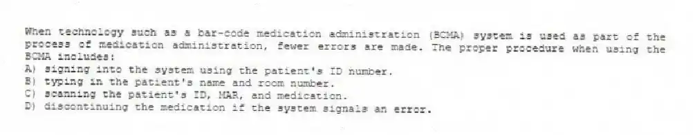 When technology such as a bar-code medication administration (BCMA) system is used as part of the process of medication administration, fewer errors are made. The proper procedure when using the BCMA includes:
A) signing into the system using the patient's ID number.
B) typing in the patient's name and room number.
C) scanning the patient's ID, MAR, and medication.
D) discontinuing the medication if the system signals an error.
