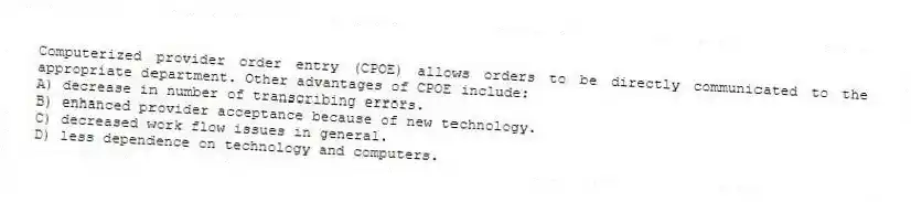 Computerized provider order entry (CPOE) allows orders to be directly communicated to the appropriate department. Other advantages of CPOE include:
A) decrease in number of transcribing errors.
B) enhanced provider acceptance because of new technology.
C) decreased work flow issues in general.
D) less dependence on technology and computers.
