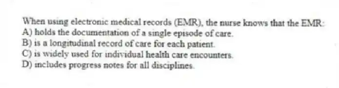 When using electronic medical records (EMR), the nurse knows that the EMR:
A) holds the documentation of a single episode of care.
B) is a longitudinal record of care for each patient.
C) is widely used for individual health care encounters.
D) includes progress notes for all disciplines.