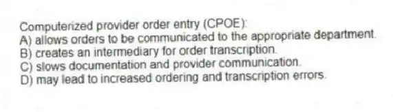 Computerized provider order entry (CPOE):
A) allows orders to be communicated to the appropriate department.
B) creates an intermediary for order transcription.
C) slows documentation and provider communication.
D) may lead to increased ordering and transcription errors.