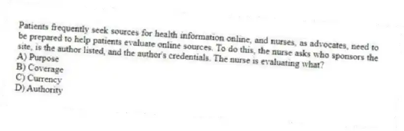 Patients frequently seek sources for health information online, and nurses, as advocates, need to be prepared to help patients evaluate online sources. To do this, the nurse asks who sponsors the site, is the author listed, and the author's credentials. The nurse is evaluating what?
A) Purpose
B) Coverage
C) Currency
D) Authority