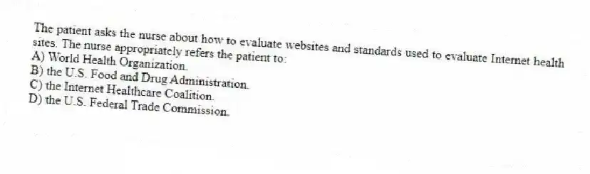 The patient asks the nurse about how to evaluate websites and standards used to evaluate Internet health sites. The nurse appropriately refers the patient to:
A) World Health Organization.
B) the U.S. Food and Drug Administration.
C) the Internet Healthcare Coalition.
D) the U.S. Federal Trade Commission.