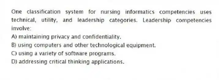 One classification system for nursing informatics competencies uses technical, utility, and leadership categories. Leadership competencies involve:
A) maintaining privacy and confidentiality.
B) using computers and other technological equipment.
C) using a variety of software programs.
D) addressing critical thinking applications.