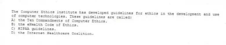 The Computer Ethics Institute has developed guidelines for ethics in the development and use of computer technologies. These guidelines are called:
A) the Ten Commandments of Computer Ethics.
B) the eHealth Code of Ethics.
C) HIPAA guidelines.
D) the Internet Healthcare Coalition.