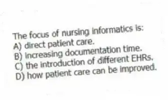 The focus of nursing informatics is:
A) direct patient care.
B) increasing documentation time.
C) the introduction of different EHRs.
D) how patient care can be improved.