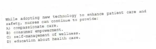 While adopting new technology to enhance patient care and safety, nurses can continue to provide:
A) compassionate care.
B) consumer empowerment.
C) self-management of wellness.
D) education about health care.