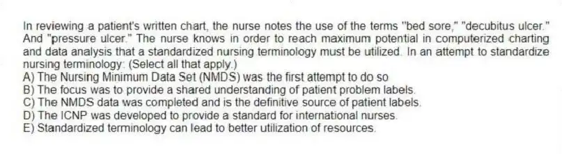 In reviewing a patient's written chart, the nurse notes the use of the terms "bed sore," "decubitus ulcer." And "pressure ulcer." The nurse knows in order to reach maximum potential in computerized charting and data analysis that a standardized nursing terminology must be utilized. In an attempt to standardize nursing terminology: (Select all that apply.)
A) The Nursing Minimum Data Set (NMDS) was the first attempt to do so
B) The focus was to provide a shared understanding of patient problem labels.
C) The NMDS data was completed and is the definitive source of patient labels.
D) The ICNP was developed to provide a standard for international nurses.
E) Standardized terminology can lead to better utilization of resources.