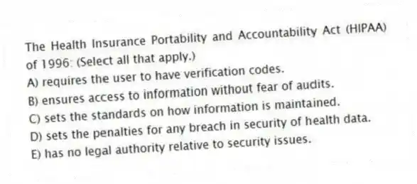 The Health Insurance Portability and Accountability Act (HIPAA) of 1996: (Select all that apply.)
A) requires the user to have verification codes.
B) ensures access to information without fear of audits.
C) sets the standards on how information is maintained.
D) sets the penalties for any breach in security of health data.
E) has no legal authority relative to security issues.