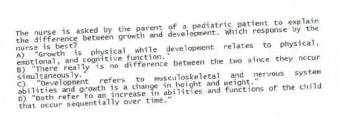 The nurse is asked by the parent of a pediatric patient to explain the difference between growth and development. Which response by the nurse is best?
A) "Growth is physical while development relates to physical, emotional, and cognitive function."
B) "There really is no difference between the two since they occur simultaneously."
C) "Development refers to musculoskeletal and nervous system abilities and growth is a change in height and weight."
D) "Both refer to an increase in abilities and functions of the child that occur sequentially over time."