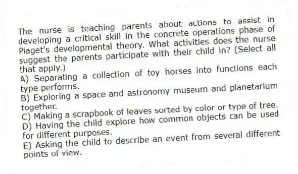 The nurse is teaching parents about actions to assist in developing a critical skill in the concrete operations phase of Piaget's developmental theory. What activities does the nurse suggest the parents participate with their child in? (Select all that apply.)
A) Separating a collection of toy horses into functions each type performs.
B) Exploring a space and astronomy museum and planetarium together.
C) Making a scrapbook of leaves sorted by color or type of tree.
D) Having the child explore how common objects can be used for different purposes.
E) Asking the child to describe an event from several different points of view.