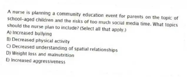 A nurse is planning a community education event for parents on the topic of school-aged children and the risks of too much social media time. What topics should the nurse plan to include? (Select all that apply.)
A) Increased bullying
B) Decreased physical activity
C) Decreased understanding of spatial relationships
D) Weight loss and malnutrition
E) Increased aggressiveness