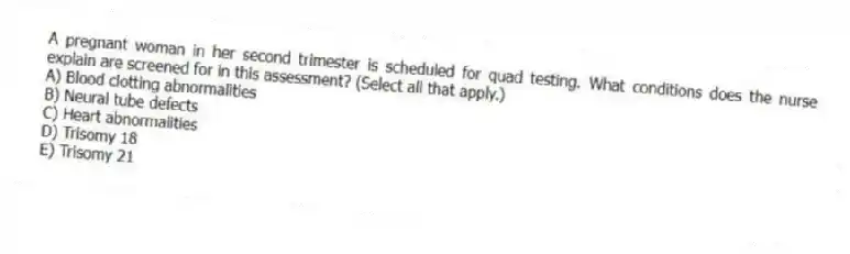 A pregnant woman in her second trimester is scheduled for quad testing. What conditions does the nurse explain are screened for in this assessment? (Select all that apply.)
A) Blood clotting abnormalities
B) Neural tube defects
C) Heart abnormalities
D) Trisomy 18
E) Trisomy 21
