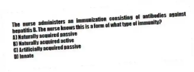 The nurse administers an immunization consisting of antibodies against hepatitis B. The nurse knows this is a form of what type of immunity?
A) Naturally acquired passive
B) Naturally acquired active
C) Artificially acquired passive
D) Innate