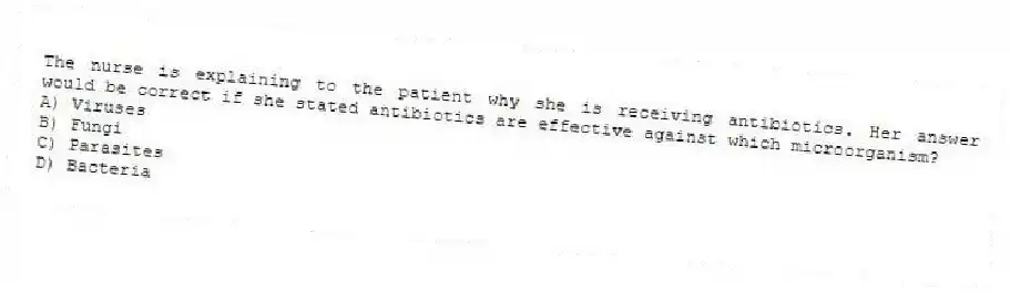 The nurse is explaining to the patient why she is receiving antibiotics. Her answer would be correct if she stated antibiotics are effective against which microorganism?
A) Viruses
B) Fungi
C) Parasites
D) Bacteria