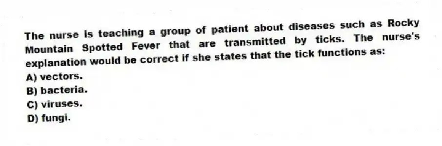 The nurse is teaching a group of patient about diseases such as Rocky Mountain Spotted Fever that are transmitted by ticks. The nurse's explanation would be correct if she states that the tick functions as:
A) vectors.
B) bacteria.
C) viruses.
D) fungi.