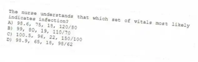 The nurse understands that which set of vitals most likely indicates infection?
A) 98.6, 75, 18, 120/80
B) 99, 80, 19, 110/70
C) 100.5, 96, 22, 150/100
D) 98.9, 65, 18, 98/62
