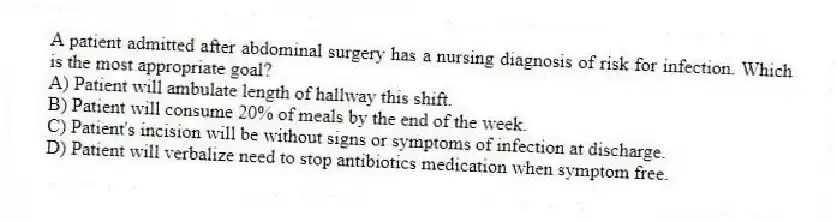 A patient admitted after abdominal surgery has a nursing diagnosis of risk for infection. Which is the most appropriate goal?
A) Patient will ambulate length of hallway this shift.
B) Patient will consume 20% of meals by the end of the week.
C) Patient's incision will be without signs or symptoms of infection at discharge.
D) Patient will verbalize need to stop antibiotics medication when symptom free.