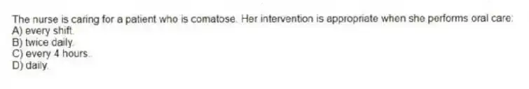 The nurse is caring for a patient who is comatose. Her intervention is appropriate when she performs oral care:
A) every shift.
B) twice daily.
C) every 4 hours.
D) daily.
