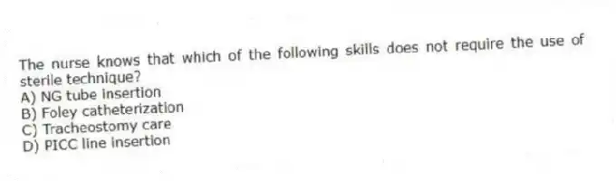 The nurse knows that which of the following skills does not require the use of sterile technique?
A) NG tube insertion
B) Foley catheterization
C) Tracheostomy care
D) PICC line insertion