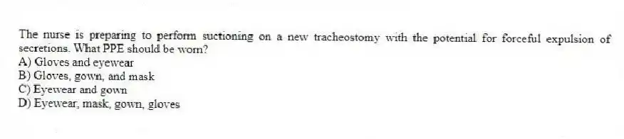 The nurse is preparing to perform suctioning on a new tracheostomy with the potential for forceful expulsion of secretions. What PPE should be worn?
A) Gloves and eyewear
B) Gloves, gown, and mask
C) Eyewear and gown
D) Eyewear, mask, gown, gloves