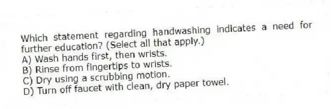 Which statement regarding handwashing indicates a need for further education? (Select all that apply.)
A) Wash hands first, then wrists.
B) Rinse from fingertips to wrists.
C) Dry using a scrubbing motion.
D) Turn off faucet with clean, dry paper towel.