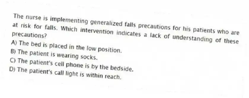 The nurse is implementing generalized falls precautions for his patients who are at risk for falls. Which intervention indicates a lack of understanding of these precautions?
A) The bed is placed in the low position.
B) The patient is wearing socks.
C) The patient's cell phone is by the bedside.
D) The patient's call light is within reach.