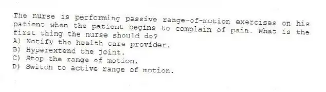 The nurse is performing passive range-of-motion exercises on his patient when the patient begins to complain of pain. What is the first thing the nurse should do?
A) Notify the health care provider.
B) Hyperextend the joint.
C) Stop the range of motion.
D) Switch to active range of motion.