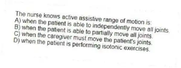 The nurse knows active assistive range of motion is:
A) when the patient is able to independently move all joints.
B) when the patient is able to partially move all joints.
C) when the caregiver must move the patient's joints.
D) when the patient is performing isotonic exercises.