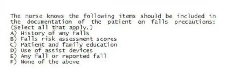 The nurse knows the following items should be included in the documentation of the patient on falls precautions: (Select all that apply.)
A) History of any falls
B) Falls risk assessment scores
C) Patient and family education
D) Use of assist devices
E) Any fall or reported fall
F) None of the above