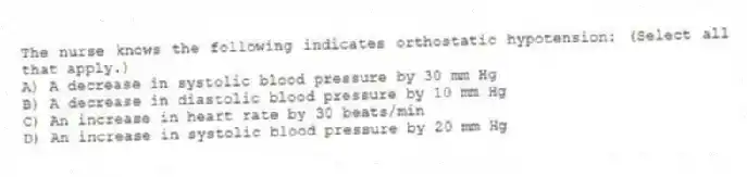 The nurse knows the following indicates orthostatic hypotension: (Select all that apply.)
A) A decrease in systolic blood pressure by 30 mm Hg
B) A decrease in diastolic blood pressure by 10 mm Hg
C) An increase in heart rate by 30 beats/min
D) An increase in systolic blood pressure by 20 mm Hg