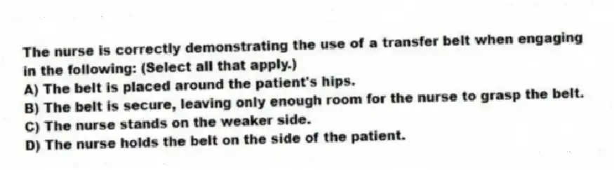The nurse is correctly demonstrating the use of a transfer belt when engaging in the following: (Select all that apply.)
A) The belt is placed around the patient's hips.
B) The belt is secure, leaving only enough room for the nurse to grasp the belt.
C) The nurse stands on the weaker side.
D) The nurse holds the belt on the side of the patient.