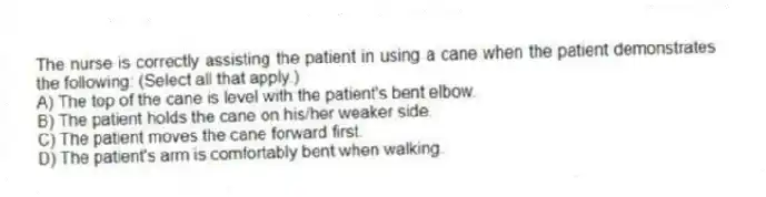 The nurse is correctly assisting the patient in using a cane when the patient demonstrates the following: (Select all that apply.)
A) The top of the cane is level with the patient's bent elbow.
B) The patient holds the cane on his/her weaker side.
C) The patient moves the cane forward first.
D) The patient's arm is comfortably bent when walking.
