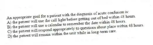 An appropriate goal for a patient with the diagnosis of acute confusion is:
A) the patient will use the call light before getting out of bed within 48 hours.
B) the patient will use a calendar to remember the date within 48 hours.
C) the patient will respond appropriately to questions about place within 48 hours.
D) the patient will remain within the unit while in long-term care.