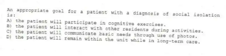 An appropriate goal for a patient with a diagnosis of social isolation is:
A) the patient will participate in cognitive exercises.
B) the patient will interact with other residents during activities.
C) the patient will communicate basic needs through use of photos.
D) the patient will remain within the unit while in long-term care.
