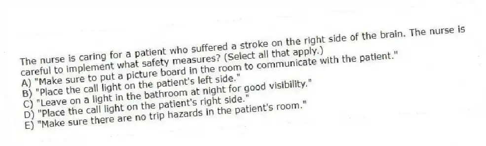 The nurse is caring for a patient who suffered a stroke on the right side of the brain. The nurse is careful to implement what safety measures? (Select all that apply.)
A) "Make sure to put a picture board in the room to communicate with the patient."
B) "Place the call light on the patient's left side."
C) "Leave on a light in the bathroom at night for good visibility."
D) "Place the call light on the patient's right side."
E) "Make sure there are no trip hazards in the patient's room."