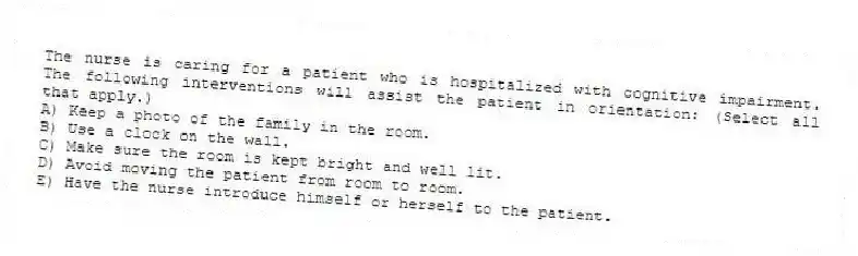 The nurse is caring for a patient who is hospitalized with cognitive impairment. The following interventions will assist the patient in orientation: (Select all that apply.)
A) Keep a photo of the family in the room.
B) Use a clock on the wall.
C) Make sure the room is kept bright and well lit.
D) Avoid moving the patient from room to room.
E) Have the nurse introduce himself or herself to the patient.