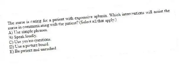 The nurse is caring for a patient with expressive aphasia. Which interventions will assist the nurse in communicating with the patient? (Select all that apply.)
A) Use simple phrases.
B) Speak loudly.
C) Use yes/no questions.
D) Use a picture board.
E) Be patient and unrushed.