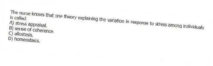 The nurse knows that one theory explaining the variation in response to stress among individuals is called:
A) stress appraisal.
B) sense of coherence.
C) allostasis.
D) homeostasis.