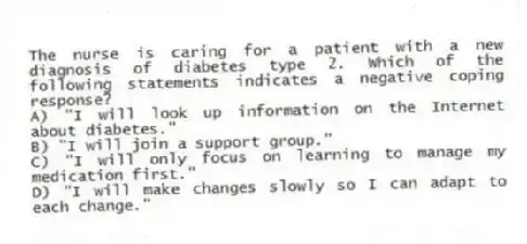 The nurse is caring for a patient with a new diagnosis of diabetes type 2. Which of the following statements indicates a negative coping response?
A) "I will look up information on the Internet about diabetes."
B) "I will join a support group."
C) "I will only focus on learning to manage my medication first."
D) "I will make changes slowly so I can adapt to each change."