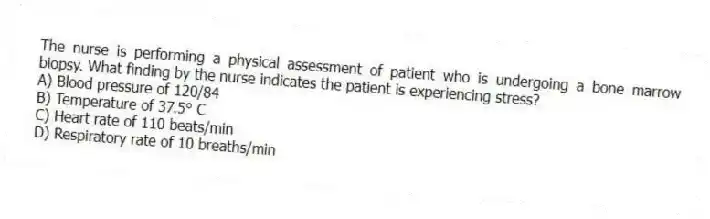 The nurse is performing a physical assessment of patient who is undergoing a bone marrow biopsy. What finding by the nurse indicates the patient is experiencing stress?
A) Blood pressure of 120/84
B) Temperature of 37.5° C
C) Heart rate of 110 beats/min
D) Respiratory rate of 10 breaths/min