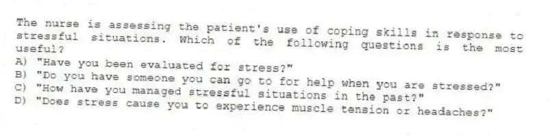The nurse is assessing the patient's use of coping skills in response to stressful situations. Which of the following questions is the most useful?
A) "Have you been evaluated for stress?"
B) "Do you have someone you can go to for help when you are stressed?"
C) "How have you managed stressful situations in the past?"
D) "Does stress cause you to experience muscle tension or headaches?"