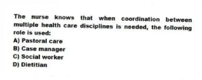 The nurse knows that when coordination between multiple health care disciplines is needed, the following role is used:
A) Pastoral care
B) Case manager
C) Social worker
D) Dietitian