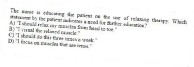 The nurse is educating the patient on the use of relaxing therapy. Which statement by the patient indicates a need for further education?
A) "I should relax my muscles from head to toe."
B) "I visual the relaxed muscle."
C) "I should do this three times a week."
D) "I focus on muscles that are tense."