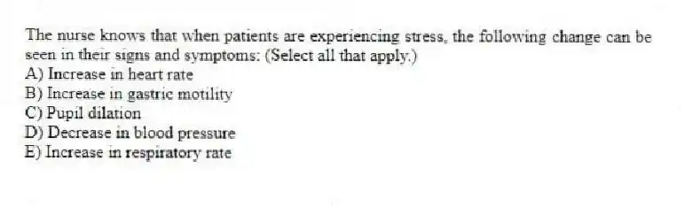 The nurse knows that when patients are experiencing stress, the following change can be seen in their signs and symptoms: (Select all that apply.)
A) Increase in heart rate
B) Increase in gastric motility
C) Pupil dilation
D) Decrease in blood pressure
E) Increase in respiratory rate