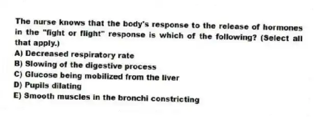 The nurse knows that the body's response to the release of hormones in the "fight or flight" response is which of the following? (Select all that apply.)
A) Decreased respiratory rate
B) Slowing of the digestive process
C) Glucose being mobilized from the liver
D) Pupils dilating
E) Smooth muscles in the bronchi constricting